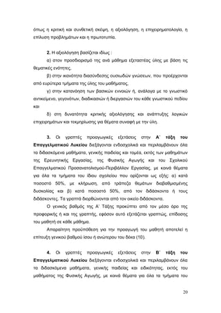 20
όπως η κριτική και συνθετική σκέψη, η αξιολόγηση, η επιχειρηματολογία, η
επίλυση προβλημάτων και η πρωτοτυπία.
2. Η αξιολόγηση βασίζεται ιδίως :
α) στον προσδιορισμό της ανά μάθημα εξεταστέας ύλης με βάση τις
θεματικές ενότητες,
β) στην ικανότητα διασύνδεσης ουσιωδών γνώσεων, που προέρχονται
από ευρύτερα τμήματα της ύλης του μαθήματος,
γ) στην κατανόηση των βασικών εννοιών ή, ανάλογα με το γνωστικό
αντικείμενο, γεγονότων, διαδικασιών ή διεργασιών του κάθε γνωστικού πεδίου
και
δ) στη δυνατότητα κριτικής αξιολόγησης και ανάπτυξης λογικών
επιχειρημάτων και τεκμηρίωσης για θέματα συναφή με την ύλη.
3. Οι γραπτές προαγωγικές εξετάσεις στην Α΄ τάξη του
Επαγγελματικού Λυκείου διεξάγονται ενδοσχολικά και περιλαμβάνουν όλα
τα διδασκόμενα μαθήματα, γενικής παιδείας και τομέα, εκτός των μαθημάτων
της Ερευνητικής Εργασίας, της Φυσικής Αγωγής και του Σχολικού
Επαγγελματικού Προσανατολισμού-Περιβάλλον Εργασίας, με κοινά θέματα
για όλα τα τμήματα του ίδιου σχολείου που ορίζονται ως εξής: α) κατά
ποσοστό 50%, με κλήρωση, από τράπεζα θεμάτων διαβαθμισμένης
δυσκολίας και β) κατά ποσοστό 50%, από τον διδάσκοντα ή τους
διδάσκοντες. Τα γραπτά διορθώνονται από τον οικείο διδάσκοντα.
Ο γενικός βαθμός της Α’ Τάξης προκύπτει από τον μέσο όρο της
προφορικής ή και της γραπτής, εφόσον αυτό εξετάζεται γραπτώς, επίδοσης
του μαθητή σε κάθε μάθημα.
Απαραίτητη προϋπόθεση για την προαγωγή του μαθητή αποτελεί η
επίτευξη γενικού βαθμού ίσου ή ανώτερου του δέκα (10).
4. Οι γραπτές προαγωγικές εξετάσεις στην Β΄ τάξη του
Επαγγελματικού Λυκείου διεξάγονται ενδοσχολικά και περιλαμβάνουν όλα
τα διδασκόμενα μαθήματα, γενικής παιδείας και ειδικότητας, εκτός του
μαθήματος της Φυσικής Αγωγής, με κοινά θέματα για όλα τα τμήματα του
 