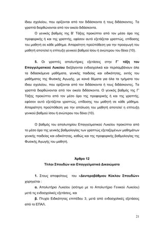 21
ίδιου σχολείου, που ορίζονται από τον διδάσκοντα ή τους διδάσκοντες. Τα
γραπτά διορθώνονται από τον οικείο διδάσκοντα.
Ο γενικός βαθμός της Β’ Τάξης προκύπτει από τον μέσο όρο της
προφορικής ή και της γραπτής, εφόσον αυτό εξετάζεται γραπτώς, επίδοσης
του μαθητή σε κάθε μάθημα. Απαραίτητη προϋπόθεση για την προαγωγή του
μαθητή αποτελεί η επίτευξη γενικού βαθμού ίσου ή ανώτερου του δέκα (10).
5. Οι γραπτές απολυτήριες εξετάσεις στην Γ΄ τάξη του
Επαγγελματικού Λυκείου διεξάγονται ενδοσχολικά και περιλαμβάνουν όλα
τα διδασκόμενα μαθήματα, γενικής παιδείας και ειδικότητας, εκτός του
μαθήματος της Φυσικής Αγωγής, με κοινά θέματα για όλα τα τμήματα του
ίδιου σχολείου, που ορίζονται από τον διδάσκοντα ή τους διδάσκοντες. Τα
γραπτά διορθώνονται από τον οικείο διδάσκοντα. Ο γενικός βαθμός της Γ’
Τάξης προκύπτει από τον μέσο όρο της προφορικής ή και της γραπτής,
εφόσον αυτό εξετάζεται γραπτώς, επίδοσης του μαθητή σε κάθε μάθημα.
Απαραίτητη προϋπόθεση για την απόλυση του μαθητή αποτελεί η επίτευξη
γενικού βαθμού ίσου ή ανώτερου του δέκα (10).
Ο βαθμός του απολυτηρίου Επαγγελματικού Λυκείου προκύπτει από
το μέσο όρο της γενικής βαθμολογίας των γραπτώς εξεταζομένων μαθημάτων
γενικής παιδείας και ειδικότητας, καθώς και της προφορικής βαθμολογίας της
Φυσικής Αγωγής του μαθητή.
Άρθρο 12
Τίτλοι Σπουδών και Επαγγελματικά Δικαιώματα
1. Στους αποφοίτους του «Δευτεροβάθμιου Κύκλου Σπουδών»
χορηγείται :
α. Απολυτήριο Λυκείου (ισότιμο με το Απολυτήριο Γενικού Λυκείου)
μετά τις ενδοσχολικές εξετάσεις, και
β. Πτυχίο Ειδικότητας επιπέδου 3, μετά από ενδοσχολικές εξετάσεις
από το ΕΠΑΛ.
 