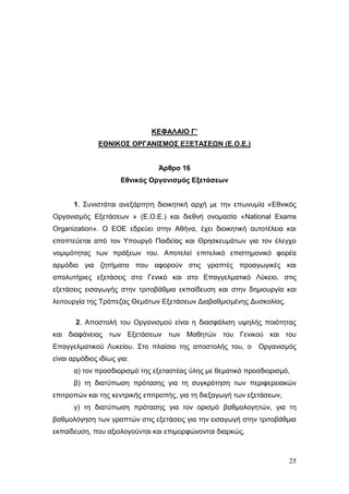 25
ΚΕΦΑΛΑΙΟ Γ’
ΕΘΝΙΚΟΣ ΟΡΓΑΝΙΣΜΟΣ ΕΞΕΤΑΣΕΩΝ (Ε.Ο.Ε.)
Άρθρο 16
Εθνικός Οργανισμός Εξετάσεων
1. Συνιστάται ανεξάρτητη διοικητική αρχή με την επωνυμία «Εθνικός
Οργανισμός Εξετάσεων » (Ε.Ο.Ε.) και διεθνή ονομασία «National Exams
Organization». Ο ΕΟΕ εδρεύει στην Αθήνα, έχει διοικητική αυτοτέλεια και
εποπτεύεται από τον Υπουργό Παιδείας και Θρησκευμάτων για τον έλεγχο
νομιμότητας των πράξεων του. Αποτελεί επιτελικό επιστημονικό φορέα
αρμόδιο για ζητήματα που αφορούν στις γραπτές προαγωγικές και
απολυτήριες εξετάσεις στο Γενικό και στο Επαγγελματικό Λύκειο, στις
εξετάσεις εισαγωγής στην τριτοβάθμια εκπαίδευση και στην δημιουργία και
λειτουργία της Τράπεζας Θεμάτων Εξετάσεων Διαβαθμισμένης Δυσκολίας.
2. Αποστολή του Οργανισμού είναι η διασφάλιση υψηλής ποιότητας
και διαφάνειας των Εξετάσεων των Μαθητών του Γενικού και του
Επαγγελματικού Λυκείου. Στο πλαίσιο της αποστολής του, ο Οργανισμός
είναι αρμόδιος ιδίως για:
α) τον προσδιορισμό της εξεταστέας ύλης με θεματικό προσδιορισμό,
β) τη διατύπωση πρότασης για τη συγκρότηση των περιφερειακών
επιτροπών και της κεντρικής επιτροπής, για τη διεξαγωγή των εξετάσεων,
γ) τη διατύπωση πρότασης για τον ορισμό βαθμολογητών, για τη
βαθμολόγηση των γραπτών στις εξετάσεις για την εισαγωγή στην τριτοβάθμια
εκπαίδευση, που αξιολογούνται και επιμορφώνονται διαρκώς,
 