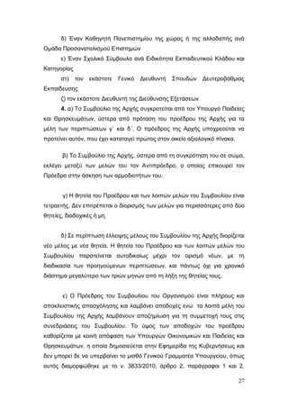 27
δ) Έναν Καθηγητή Πανεπιστημίου της χώρας ή της αλλοδαπής ανά
Ομάδα Προσανατολισμού Επιστημών
ε) Έναν Σχολικό Σύμβουλο ανά Ειδικότητα Εκπαιδευτικού Κλάδου και
Κατηγορίας
στ) τον εκάστοτε Γενικό Διευθυντή Σπουδών Δευτεροβάθμιας
Εκπαίδευσης
ζ) τον εκάστοτε Διευθυντή της Διεύθυνσης Εξετάσεων
4. α) Το Συμβούλιο της Αρχής συγκροτείται από τον Υπουργό Παιδείας
και Θρησκευμάτων, ύστερα από πρόταση του προέδρου της Αρχής για τα
μέλη των περιπτώσεων γ` και δ΄. Ο πρόεδρος της Αρχής υποχρεούται να
προτείνει αυτόν, που έχει καταταγεί πρώτος στον οικείο αξιολογικό πίνακα.
β) Το Συμβούλιο της Αρχής, ύστερα από τη συγκρότηση του σε σώμα,
εκλέγει μεταξύ των μελών του τον Αντιπρόεδρο, ο οποίος επικουρεί τον
Πρόεδρο στην άσκηση των αρμοδιοτήτων του.
γ) Η θητεία του Προέδρου και των λοιπών μελών του Συμβουλίου είναι
τετραετής. Δεν επιτρέπεται ο διορισμός των μελών για περισσότερες από δύο
θητείες, διαδοχικές ή μη.
δ) Σε περίπτωση έλλειψης μέλους του Συμβουλίου της Αρχής διορίζεται
νέο μέλος με νέα θητεία. Η θητεία του Προέδρου και των λοιπών μελών του
Συμβουλίου παρατείνεται αυτοδικαίως μέχρι τον ορισμό νέων, με τη
διαδικασία των προηγούμενων περιπτώσεων, και πάντως όχι για χρονικό
διάστημα μεγαλύτερο των τριών μηνών από τη λήξη της θητείας τους.
ε) Ο Πρόεδρος του Συμβουλίου του Οργανισμού είναι πλήρους και
αποκλειστικής απασχόλησης και λαμβάνει αποδοχές ενώ τα λοιπά μέλη του
Συμβουλίου της Αρχής λαμβάνουν αποζημίωση για τη συμμετοχή τους στις
συνεδριάσεις του Συμβουλίου. Το ύψος των αποδοχών του προέδρου
καθορίζεται με κοινή απόφαση των Υπουργών Οικονομικών και Παιδείας και
Θρησκευμάτων, η οποία δημοσιεύεται στην Εφημερίδα της Κυβερνήσεως και
δεν μπορεί δε να υπερβαίνει το μισθό Γενικού Γραμματέα Υπουργείου, όπως
αυτός διαμορφώθηκε με το ν. 3833/2010, άρθρο 2, παράγραφοι 1 και 2,
 