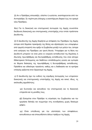 29
β) Αν ο Πρόεδρος απουσιάζει, ελλείπει ή κωλύεται, αναπληρώνεται από τον
Αντιπρόεδρο. Σε περίπτωση έλλειψης η αναπλήρωση διαρκεί έως τον ορισμό
νέου Προέδρου.
6.α) Για τη διοικητική και επιστημονική λειτουργία της Αρχής συνιστάται
διεύθυνση διοικητικής και επιστημονικής υποστήριξης στην οποία προΐσταται
Διευθυντής.
β) Ο Διευθυντής της Αρχής διορίζεται με απόφαση του Προέδρου της Αρχής
ύστερα από δημόσια προκήρυξη της θέσης και αξιολόγηση των υποψηφίων
από τριμελή επιτροπή που ορίζει το Συμβούλιο μεταξύ των μελών του, ύστερα
από εισήγηση του Προέδρου για τριετή θητεία. Υποψήφιοι για τη θέση του
Διευθυντή μπορούν να είναι μόνο εν ενεργεία εκπαιδευτικοί της δημόσιας ή
ιδιωτικής πρωτοβάθμιας και δευτεροβάθμιας εκπαίδευσης που είναι κάτοχοι
διδακτορικού διπλώματος και διαθέτουν αποδεδειγμένη γνώση και εμπειρία
σε θέματα διοίκησης της πρωτοβάθμιας ή δευτεροβάθμιας εκπαίδευσης.
Πρόσθετα και ειδικότερα προσόντα, καθώς και η διαδικασία και τα κριτήρια
επιλογής ορίζονται στον Οργανισμό της Αρχής.
γ) Ο Διευθυντής έχει την ευθύνη της εύρυθμης λειτουργίας των υπηρεσιών
διοικητικής και επιστημονικής υποστήριξης της Αρχής και ασκεί, ιδίως, τις
ακόλουθες αρμοδιότητες:
γα) Συντονίζει και κατευθύνει την επιστημονική και τη διοικητική
υπηρεσία και τις μονάδες τους.
γβ) Εισηγείται στον Πρόεδρο τη σύγκληση του Συμβουλίου και την
ημερήσια διάταξη και συμμετέχει στις συνεδριάσεις χωρίς δικαίωμα
ψήφου.
γγ) Είναι υπεύθυνος για την υλοποίηση των αποφάσεων,
κατευθύνσεων και οποιωνδήποτε άλλων πράξεων της Αρχής.
 