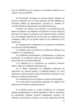 34
τους στον ΕΟΠΠΕΠ και στις υπηρεσίες του Υπουργείου Παιδείας και των
«εκροών» τους στον ΕΟΠΠΕΠ.
3. Ο Κανονισμός Λειτουργίας των ανωτέρω φορέων, δημοσίων και
ιδιωτικών, καταρτίζεται από τη Γενική Γραμματεία Δια Βίου Μάθησης του
Υπουργείου Παιδείας και Θρησκευμάτων, κυρώνεται με απόφαση του
Υπουργού Παιδείας και Θρησκευμάτων και ρυθμίζει θέματα όπως:
α) θέματα που αφορούν στην οργάνωση της σπουδαστικής ζωής,
θέματα που αφορούν στον καθορισμό των διακοπών και αργιών καθώς και
κάθε θέμα που αφορά στη φοίτησή και στην πρακτική άσκηση ή μαθητεία
τους, στα πειθαρχικά παραπτώματα και στις ποινές που επιβάλλονται στους
σπουδαστές, καθώς και στα αρμόδια όργανα και στη διαδικασία για την
επιβολή τους,
β) τα αρμόδια όργανα, οι διαδικασίες και τα κριτήρια για τη διασφάλιση
της ποιότητας στη Διά Βίου Μάθησης
γ) τη διαφάνεια όλων των διοικητικών και διδακτικών διαδικασιών και
αποφάσεων, που ακολουθούνται
δ) τις διαδικασίες αυτοαξιολόγησης, επαναξιολόγησης των δομών και
αξιολόγησης των σπουδαστών καθώς και την διαμορφωτική αξιολόγηση –
έρευνες αλλά και την εξωτερική αξιολόγηση
ε) τα καθήκοντα και οι υποχρεώσεις των εκπαιδευτών ιδιωτικών
φορέων, καθώς και τη διαδικασία αξιολόγησης τους
στ) τα θέματα υπηρεσιακής και πειθαρχικής κατάστασης του
προσωπικού των ιδιωτικών φορέων, τη διαδικασία έκδοσης των τίτλων
κατάρτισης των ιδιωτικών φορέων, καθώς και κάθε άλλη λεπτομέρεια που έχει
σχέση με την οργάνωση και λειτουργία
ζ) τα υπηρεσιακά έντυπα που οφείλουν να τηρούν οι ιδιωτικοί φορείς
η) τα λοιπά θέματα λεπτομερειακού χαρακτήρα που αφορούν στην
οργάνωση και λειτουργία των δημοσίων φορέων
4. Οι δημόσιοι φορείς μη τυπικής εκπαίδευσης του Υπουργείου
Παιδείας και Θρησκευμάτων ως σύνολο αρμοδιοτήτων, θέσεων, προσωπικού
και υλικοτεχνικής υποδομής, συνιστούν περιφερειακές υπηρεσίες, που
αποτελούν αποκεντρωμένες υπηρεσίες της Γενικής Γραμματείας Δια Βίου
 