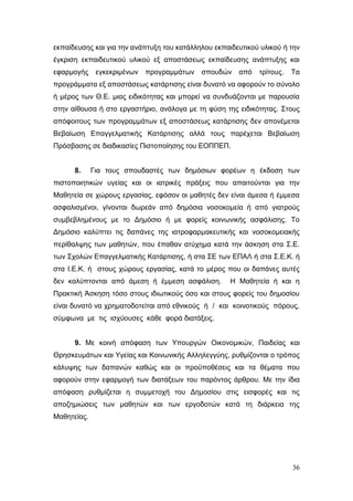 36
εκπαίδευσης και για την ανάπτυξη του κατάλληλου εκπαιδευτικού υλικού ή την
έγκριση εκπαιδευτικού υλικού εξ αποστάσεως εκπαίδευσης ανάπτυξης και
εφαρμογής εγκεκριμένων προγραμμάτων σπουδών από τρίτους. Τα
προγράμματα εξ αποστάσεως κατάρτισης είναι δυνατό να αφορούν το σύνολο
ή μέρος των Θ.Ε. μιας ειδικότητας και μπορεί να συνδυάζονται με παρουσία
στην αίθουσα ή στο εργαστήριο, ανάλογα με τη φύση της ειδικότητας. Στους
απόφοιτους των προγραμμάτων εξ αποστάσεως κατάρτισης δεν απονέμεται
Βεβαίωση Επαγγελματικής Κατάρτισης αλλά τους παρέχεται Βεβαίωση
Πρόσβασης σε διαδικασίες Πιστοποίησης του ΕΟΠΠΕΠ.
8. Για τους σπουδαστές των δημόσιων φορέων η έκδοση των
πιστοποιητικών υγείας και οι ιατρικές πράξεις που απαιτούνται για την
Μαθητεία σε χώρους εργασίας, εφόσον οι μαθητές δεν είναι άμεσα ή έμμεσα
ασφαλισμένοι, γίνονται δωρεάν από δημόσια νοσοκομεία ή από γιατρούς
συμβεβλημένους με το Δημόσιο ή με φορείς κοινωνικής ασφάλισης. Το
Δημόσιο καλύπτει τις δαπάνες της ιατροφαρμακευτικής και νοσοκομειακής
περίθαλψης των μαθητών, που έπαθαν ατύχημα κατά την άσκηση στα Σ.Ε.
των Σχολών Επαγγελματικής Κατάρτισης, ή στα ΣΕ των ΕΠΑΛ ή στα Σ.Ε.Κ. ή
στα Ι.Ε.Κ. ή στους χώρους εργασίας, κατά το μέρος που οι δαπάνες αυτές
δεν καλύπτονται από άμεση ή έμμεση ασφάλιση. Η Μαθητεία ή και η
Πρακτική Άσκηση τόσο στους ιδιωτικούς όσο και στους φορείς του δημοσίου
είναι δυνατό να χρηματοδοτείται από εθνικούς ή / και κοινοτικούς πόρους,
σύμφωνα με τις ισχύουσες κάθε φορά διατάξεις.
9. Με κοινή απόφαση των Υπουργών Οικονομικών, Παιδείας και
Θρησκευμάτων και Υγείας και Κοινωνικής Αλληλεγγύης, ρυθμίζονται ο τρόπος
κάλυψης των δαπανών καθώς και οι προϋποθέσεις και τα θέματα που
αφορούν στην εφαρμογή των διατάξεων του παρόντος άρθρου. Με την ίδια
απόφαση ρυθμίζεται η συμμετοχή του Δημοσίου στις εισφορές και τις
αποζημιώσεις των μαθητών και των εργοδοτών κατά τη διάρκεια της
Μαθητείας.
 