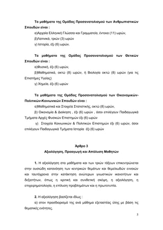 5
Τα μαθήματα της Ομάδας Προσανατολισμού των Ανθρωπιστικών
Σπουδών είναι :
α)Αρχαία Ελληνική Γλώσσα και Γραμματεία, έντεκα (11) ωρών,
β)Λατινικά, τριών (3) ωρών
γ) Ιστορία, έξι (6) ωρών.
Τα μαθήματα της Ομάδας Προσανατολισμού των Θετικών
Σπουδών είναι :
α)Φυσική, έξι (6) ωρών,
β)Μαθηματικά, οκτώ (8) ωρών, ή Βιολογία οκτώ (8) ωρών (για τις
Επιστήμες Υγείας)
γ) Χημεία, έξι (6) ωρών
Τα μαθήματα της Ομάδας Προσανατολισμού των Οικονομικών-
Πολιτικών-Κοινωνικών Σπουδών είναι :
α)Μαθηματικά και Στοιχεία Στατιστικής, οκτώ (8) ωρών,
β) Οικονομία & Διοίκηση , έξι (6) ωρών , όσοι επιλέγουν Παιδαγωγικά
Τμήματα Αρχές Φυσικών Επιστημών έξι (6) ωρών
γ) Στοιχεία Κοινωνικών & Πολιτικών Επιστημών έξι (6) ωρών, όσοι
επιλέγουν Παιδαγωγικά Τμήματα Ιστορία έξι (6) ωρών
Άρθρο 3
Αξιολόγηση, Προαγωγή και Απόλυση Μαθητών
1. Η αξιολόγηση στα μαθήματα και των τριών τάξεων επικεντρώνεται
στην ουσιώδη κατανόηση των κεντρικών θεμάτων και θεμελιωδών εννοιών
και ταυτόχρονα στην κατάκτηση ανώτερων γνωστικών ικανοτήτων και
δεξιοτήτων, όπως η κριτική και συνθετική σκέψη, η αξιολόγηση, η
επιχειρηματολογία, η επίλυση προβλημάτων και η πρωτοτυπία.
2. Η αξιολόγηση βασίζεται ιδίως :
α) στον προσδιορισμό της ανά μάθημα εξεταστέας ύλης με βάση τις
θεματικές ενότητες,
 