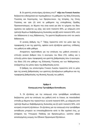 7
5. Οι γραπτές απολυτήριες εξετάσεις στη Γ΄ τάξη του Γενικού Λυκείου
διεξάγονται ενδοσχολικά και περιλαμβάνουν τα μαθήματα της Νέας Ελληνικής
Γλώσσας και Λογοτεχνίας, των Θρησκευτικών, της Ιστορίας, της Ξένης
Γλώσσας και τρία (3) από τα μαθήματα της επιλεχθείσας Ομάδας
Προσανατολισμού, σε θέματα που είναι κοινά για όλα τα τμήματα του ίδιου
σχολείου και ορίζονται ως εξής: αα) κατά ποσοστό 50%, με κλήρωση από
τράπεζα θεμάτων διαβαθμισμένης δυσκολίας και ββ) κατά ποσοστό 50%, από
τον διδάσκοντα ή τους διδάσκοντες. Τα γραπτά διορθώνονται από τον οικείο
διδάσκοντα.
Ο γενικός βαθμός της Γ’ Τάξης προκύπτει από τον μέσο όρο της
προφορικής ή και της γραπτής, εφόσον αυτό εξετάζεται γραπτώς, επίδοσης
του μαθητή σε κάθε μάθημα.
Απαραίτητη προϋπόθεση για την απόλυση του μαθητή αποτελεί η
επίτευξη γενικού βαθμού ίσου ή ανώτερου του δέκα (10), καθώς και η
επίτευξη μέσου όρου προφορικής και γραπτής βαθμολογίας ίσου ή ανώτερου
του δέκα (10) στο μάθημα της Ελληνικής Γλώσσας και των Μαθηματικών,
ανεξαρτήτως του μέσου όρου της βαθμολογίας αυτού.
Ο βαθμός του απολυτηρίου Γενικού Λυκείου προκύπτει από το μέσο
όρο της γενικής βαθμολογίας των γραπτώς εξεταζομένων μαθημάτων και της
προφορικής βαθμολογίας της Φυσικής Αγωγής του μαθητή.
Άρθρο 4
Εισαγωγή στην Τριτοβάθμια Εκπαίδευση
1. Οι εξετάσεις για την εισαγωγή στην τριτοβάθμια εκπαίδευση
διεξάγονται, μετά την απόλυση του μαθητή από το Λύκειο, σε πανελλαδικό
επίπεδο με θέματα που προκύπτουν: α) κατά ποσοστό 50%, με κλήρωση από
τράπεζα θεμάτων διαβαθμισμένης δυσκολίας και β) κατά ποσοστό 50%, από
κεντρική επιτροπή εξετάσεων. Οι εξετάσεις για την εισαγωγή στην τριτοβάθμια
εκπαίδευση μπορούν να επαναλαμβάνονται κατά το ίδιο σχολικό έτος, με
απόφαση του Υπουργού Παιδείας και Θρησκευμάτων, κατόπιν ειδικά
αιτιολογημένης γνώμης του Εθνικού Οργανισμού Εξετάσεων.
 