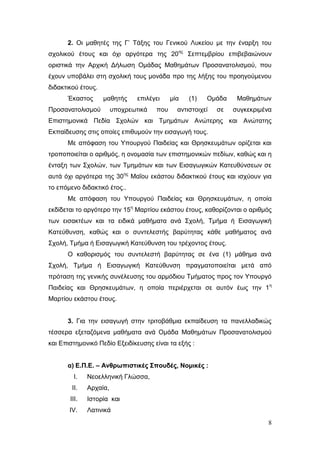 8
2. Οι μαθητές της Γ’ Τάξης του Γενικού Λυκείου με την έναρξη του
σχολικού έτους και όχι αργότερα της 20ης
Σεπτεμβρίου επιβεβαιώνουν
οριστικά την Αρχική Δήλωση Ομάδας Μαθημάτων Προσανατολισμού, που
έχουν υποβάλει στη σχολική τους μονάδα προ της λήξης του προηγούμενου
διδακτικού έτους.
Έκαστος μαθητής επιλέγει μία (1) Ομάδα Μαθημάτων
Προσανατολισμού υποχρεωτικά που αντιστοιχεί σε συγκεκριμένα
Επιστημονικά Πεδία Σχολών και Τμημάτων Ανώτερης και Ανώτατης
Εκπαίδευσης στις οποίες επιθυμούν την εισαγωγή τους.
Με απόφαση του Υπουργού Παιδείας και Θρησκευμάτων ορίζεται και
τροποποιείται ο αριθμός, η ονομασία των επιστημονικών πεδίων, καθώς και η
ένταξη των Σχολών, των Τμημάτων και των Εισαγωγικών Κατευθύνσεων σε
αυτά όχι αργότερα της 30ης
Μαΐου εκάστου διδακτικού έτους και ισχύουν για
το επόμενο διδακτικό έτος..
Με απόφαση του Υπουργού Παιδείας και Θρησκευμάτων, η οποία
εκδίδεται το αργότερο την 15η
Μαρτίου εκάστου έτους, καθορίζονται ο αριθμός
των εισακτέων και τα ειδικά μαθήματα ανά Σχολή, Τμήμα ή Εισαγωγική
Κατεύθυνση, καθώς και ο συντελεστής βαρύτητας κάθε μαθήματος ανά
Σχολή, Τμήμα ή Εισαγωγική Κατεύθυνση του τρέχοντος έτους.
Ο καθορισμός του συντελεστή βαρύτητας σε ένα (1) μάθημα ανά
Σχολή, Τμήμα ή Εισαγωγική Κατεύθυνση πραγματοποιείται μετά από
πρόταση της γενικής συνέλευσης του αρμόδιου Τμήματος προς τον Υπουργό
Παιδείας και Θρησκευμάτων, η οποία περιέρχεται σε αυτόν έως την 1η
Μαρτίου εκάστου έτους.
3. Για την εισαγωγή στην τριτοβάθμια εκπαίδευση τα πανελλαδικώς
τέσσερα εξεταζόμενα μαθήματα ανά Ομάδα Μαθημάτων Προσανατολισμού
και Επιστημονικό Πεδίο Εξειδίκευσης είναι τα εξής :
α) Ε.Π.Ε. – Ανθρωπιστικές Σπουδές, Νομικές :
I. Νεοελληνική Γλώσσα,
II. Αρχαία,
III. Ιστορία και
IV. Λατινικά
 