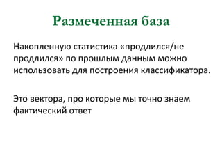 Размеченная база
Накопленную статистика «продлился/не
продлился» по прошлым данным можно
использовать для построения классификатора.

Это вектора, про которые мы точно знаем
фактический ответ

 