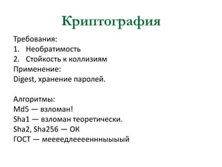 Криптография
Требования:
1. Необратимость
2. Стойкость к коллизиям
Применение:
Digest, хранение паролей.
Алгоритмы:
Md5 — взломан!
Sha1 — взломан теоретически.
Sha2, Sha256 — ОК
ГОСТ — меееедлееееннныыыый

 