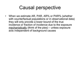 Causal perspective
• When we estimate AR, PAR, AR% or PAR% (whether
with counterfactual populations or in observational data)
they will only provide a lower bound of the true
incidence or fraction of incidence due to the exposure
mechanistically (think of the pies) – unless exposure
acts independent of background causes
 