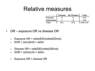 Relative measures
• OR – exposure OR vs disease OR
– Exposure OR = odds(E|D)/odds(E|Dnot)
– EOR = (a/c)/(b/d) = ad/bc
– Disease OR = odd(D|E)/odds(D|Enot)
– DOR = (a/b)/(c/d) = ad/bc
– Exposure OR = disease OR
 