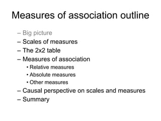 Measures of association outline
– Big picture
– Scales of measures
– The 2x2 table
– Measures of association
• Relative measures
• Absolute measures
• Other measures
– Causal perspective on scales and measures
– Summary
 