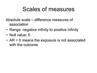 Scales of measures
Absolute scale – difference measures of
association
• Range: negative infinity to positive infinity
• Null value: 0
• AR = 0 means the exposure is not associated
with the outcome
 