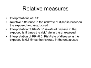 Relative measures
• Interpretations of RR:
• Relative difference in the risk/rate of disease between
the exposed and unexposed
• Interpretation of RR=5: Risk/rate of disease in the
exposed is 5 times the risk/rate in the unexposed
• Interpretation of RR=0.5: Risk/rate of disease in the
exposed is 0.5 times the risk/rate in the unexposed
 