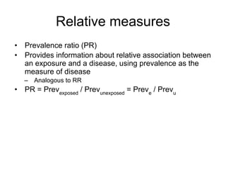 Relative measures
• Prevalence ratio (PR)
• Provides information about relative association between
an exposure and a disease, using prevalence as the
measure of disease
– Analogous to RR
• PR = Prevexposed
/ Prevunexposed
= Preve
/ Prevu
 