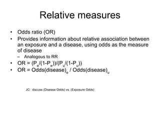 Relative measures
• Odds ratio (OR)
• Provides information about relative association between
an exposure and a disease, using odds as the measure
of disease
– Analogous to RR
• OR = (Pe
/(1-Pe
))/(Pu
/(1-Pu
))
• OR = Odds(disease)e
/ Odds(disease)u
JC: discuss (Disease Odds) vs. (Exposure Odds)
 