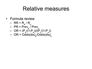 Relative measures
• Formula review
– RR = Re
/ Ru
– PR = Preve
/ Prevu
– OR = (Pe
/(1-Pe
))/(Pu
/(1-Pu
))
– OR = Odds(dis)e
/Odds(dis)u
 