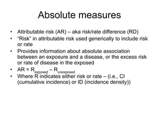 Absolute measures
• Attributable risk (AR) – aka risk/rate difference (RD)
• “Risk” in attributable risk used generically to include risk
or rate
• Provides information about absolute association
between an exposure and a disease, or the excess risk
or rate of disease in the exposed
• AR = Rexposed
– Runexposed
• Where R indicates either risk or rate – (i.e., CI
(cumulative incidence) or ID (incidence density))
 