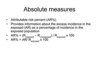 Absolute measures
• Attributable risk percent (AR%)
• Provides information about the excess incidence in the
exposed (AR) as a percentage of incidence in the
exposed population
• AR% = (Rexposed
– Runexposed
) / Rexposed
x 100
• AR% = AR/ Rexposed
x 100
 