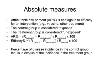 Absolute measures
• Attributable risk percent (AR%) is analogous to efficacy
for an intervention (e.g., vaccine, other treatment)
• The control group is considered “exposed”
• The treatment group is considered “unexposed”
• AR% = (Rexposed
– Runexposed
) / Rexposed
x 100
• Efficacy% = (Rcontrol
– Rtreatment
) / Rcontrol
x 100
• Percentage of disease incidence in the control group
that is in excess of the incidence in the treatment group
 