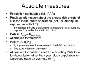 Absolute measures
• Population attributable risk (PAR)
• Provides information about the excess risk or rate of
disease in the entire population (not just among the
exposed as with AR)
– Sometimes the AR is called the “attributable risk among the
exposed” to make this distinction clear
• PAR = Rtotal
– Runexposed
• Alternative formulation:
• PAR = (AR)(Pe
)
– Pe
= prevalence of the exposure in the total population
– See extra slides for derivation
• Alternative formulation useful if estimating PAR for a
total population other than your study population for
which you have an estimate of Pe
 