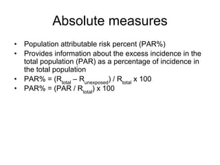 Absolute measures
• Population attributable risk percent (PAR%)
• Provides information about the excess incidence in the
total population (PAR) as a percentage of incidence in
the total population
• PAR% = (Rtotal
– Runexposed
) / Rtotal
x 100
• PAR% = (PAR / Rtotal
) x 100
 