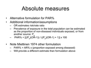 Absolute measures
• Alternative formulation for PAR%
• Additional information/assumptions
– OR estimates risk/rate ratio
– Prevalence of exposure in the total population can be estimated
as the proportion of non-diseased individuals exposed, or from
another source: Pe
– PAR% = [((Pe
)(OR-1)) / ((Pe
)(OR-1) + 1)] x 100
• Note Miettinen 1974 other formulation
– PAR% = AR% x (proportion exposed among diseased)
– Will provide a different estimate than formulation above
 