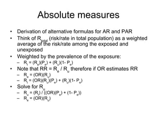 Absolute measures
• Derivation of alternative formulas for AR and PAR
• Think of Rtotal
(risk/rate in total population) as a weighted
average of the risk/rate among the exposed and
unexposed
• Weighted by the prevalence of the exposure:
– Rt
= (Re
)(Pe
) + (Ru
)(1- Pe
)
• Note that RR = Re
/ Ru
therefore if OR estimates RR
– Re
= (OR)(Ru
)
– Rt
= (OR)(Ru
)(Pe
) + (Ru
)(1- Pe
)
• Solve for Ru
– Ru
= (Rt
) / ((OR)(Pe
) + (1- Pe
))
– Re
= (OR)(Ru
)
 