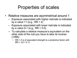 Properties of scales
• Relative measures are asymmetrical around 1
– Exposure associated with higher risk/rate is indicated
by a value >1 (e.g., RR = 2)
– Exposure associated with lower risk/rate is indicated
by a value 0-1 (e.g., RR = 0.5)
– To calculate a relative measure’s equivalent on the
other side of the null you have to take its inverse
(1/RR)
• RR = 2 is of equivalent strength to a protective factor with
RR = 1/2 = 0. 5
 