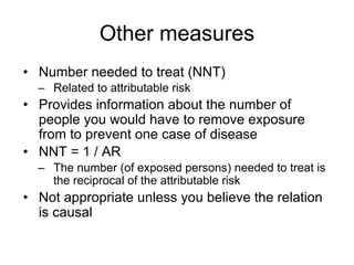 Other measures
• Number needed to treat (NNT)
– Related to attributable risk
• Provides information about the number of
people you would have to remove exposure
from to prevent one case of disease
• NNT = 1 / AR
– The number (of exposed persons) needed to treat is
the reciprocal of the attributable risk
• Not appropriate unless you believe the relation
is causal
 