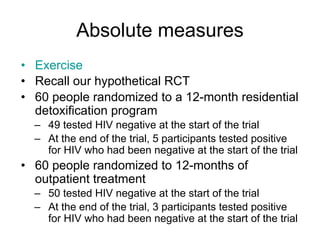 Absolute measures
• Exercise
• Recall our hypothetical RCT
• 60 people randomized to a 12-month residential
detoxification program
– 49 tested HIV negative at the start of the trial
– At the end of the trial, 5 participants tested positive
for HIV who had been negative at the start of the trial
• 60 people randomized to 12-months of
outpatient treatment
– 50 tested HIV negative at the start of the trial
– At the end of the trial, 3 participants tested positive
for HIV who had been negative at the start of the trial
 