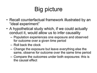 Big picture
• Recall counterfactual framework illustrated by an
“ideal experiment”
• A hypothetical study which, if we could actually
conduct it, would allow us to infer causality
– Population experiences one exposure and observed
for outcome over a given time period
– Roll back the clock
– Change the exposure but leave everything else the
same, observe for outcome over the same time period
– Compare the outcomes under both exposures: this is
the causal effect
 