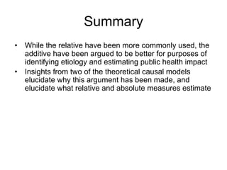 Summary
• While the relative have been more commonly used, the
additive have been argued to be better for purposes of
identifying etiology and estimating public health impact
• Insights from two of the theoretical causal models
elucidate why this argument has been made, and
elucidate what relative and absolute measures estimate
 