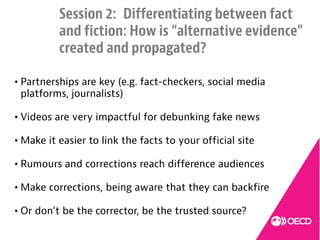 4
Session 2: Differentiating between fact
and fiction: How is “alternative evidence”
created and propagated?
• Partnerships are key (e.g. fact-checkers, social media
platforms, journalists)
• Videos are very impactful for debunking fake news
• Make it easier to link the facts to your official site
• Rumours and corrections reach difference audiences
• Make corrections, being aware that they can backfire
• Or don’t be the corrector, be the trusted source?
 