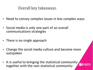 • Need to convey complex issues in less complex ways
• Social media is only one part of an overall
communications strategies
• There is no single approach
• Change the social media culture and become more
outspoken
• It is useful to bringing the statistical community
together with the non-statistical community
Overall key takeaways
 