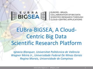 EUBra-BIGSEA, A Cloud-
Centric Big Data
Scientific Research Platform
Ignacio Blanquer, Universitat Politècnica de València
Wagner Meira Jr., Universidade Federal De Minas Gerais
Regina Morais, Universidade de Campinas
www.eubra-bigsea.eu | @bigsea_eubr 1
 