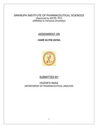 1
SRIKRUPA INISTITUTE OF PHARMACEUTICAL SCIENCES
(Approved by AICTE; PCI)
(Affiliated to Osmania University)
ASSIGNMENT ON
CGMP AS PER USFDA
SUBMITTED BY
HUZAIFA NAAZ
DEPARTMENT OF PHARMACEUTICAL ANALYSIS
 