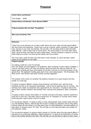 Proposal
1
Centre Name and Number:
York College 48357
Student Name and Number: Harry Borwell 336973
Project proposal title and date: Thoughtless
Main area of activity: Film
Rationale:
I learnt how to use premiere pro to make a radio drama and music video and add special effects
like slow motion and explosions. I learnt how to set up a camera, where to position it to get a good
shot, and how to use it over the shoulder, film and edit. I will use these skills to make the trailer
really effective. I want to learn how to use the boom. The sound quality in my music video wasn’t
great. Using the boom will make the sound quality better. I will ask someone in make-up to do the
casts make up so when I do close ups the camera won’t be so harsh.
The music video made me learn new skills which I have improved on, which will have a direct
impact on the audience for my Trailer.
Project Concept:
I’m making a trailer for a new TV Comedy.
Plot: Two friends are living together in an apartment. Ryan is working on ben’s laptop. Suddenly, it
cuts out, and Ryan panics. He rings Lee (another friend) and asks him what he should do. The
laptop starts smoking and Ryan runs towards the lift with it. He puts it in the lift and sends it to the
ground floor. The apartment building goes silent, then a loud bang happens. The lift explodes. Will
Ryan be ok? How will Ben react when he finds out what happened?
The purpose of the scene is to entertain the audience because it’s a usual situation and they
handle it in a bad way.
I’m going to research different comedy shows (American and British), and I will look at the
storylines and look at the characters personalities. I will do this by watching clips on YouTube. This
will help me to create my characters and a good plot for my ‘new show’. I’m going to look at the
sets of each comedy I research and annotate them, looking at the equipment, props, composition
etc.
I’m going to watch comedy show trailers on YouTube and look at the props, costume, style/time it
looks like it’s set in etc. I will watch clips of scenes from TV Comedies on YouTube which involve
stunts because I want to have a stunt in my video.
For my primary research, I’m going to make a survey asking people what comedy shows they like
(e.g The Big Bang Theory), what do they like to see in comedy (e.g slapstick), how do they watch
comedy shows (do they stream or do they watch when it’s being broadcast), and what platform do
they watch on (amazon prime, ITV Hub). This will help so I can make the trailer more suitable for
the audience’s needs.
For my practical research I’m going to watch tutorials on YouTube about how add special effects in
premiere pro (e.g Adjusting brightness, adding explosions). I’m going to do experiments of scenes
which I will consider putting in the trailer. This will help so I can see what I’m good at, what I need
 