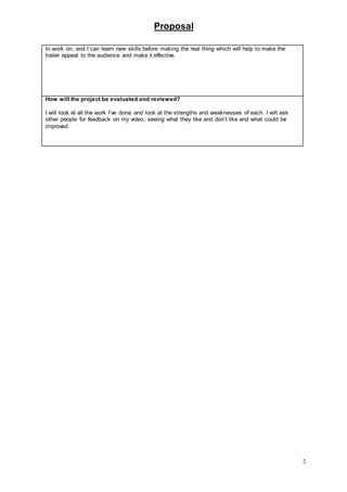 Proposal
2
to work on, and I can learn new skills before making the real thing which will help to make the
trailer appeal to the audience and make it effective.
How will the project be evaluated and reviewed?
I will look at all the work I’ve done and look at the strengths and weaknesses of each. I will ask
other people for feedback on my video, seeing what they like and don’t like and what could be
improved.
 