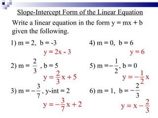 Slope-Intercept Form of the Linear Equation Write a linear equation in the form y  =  mx  +  b given the following. 1) m  =  2,  b  =  -3 2) m  =  , b  =  5 3) m  =   , y-int  =  2 4) m  =  0,  b  =  6 5) m  =  , b  =  0 6) m  =  1,  b  = y  =  2x  -  3 y  =  6 