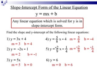 Slope-Intercept Form of the Linear Equation Any linear equation which is solved for y is in slope-intercept form. y  =  mx  +  b Find the slope and y-intercept of the following linear equations: 1) y  =  3x  +  4 2) y  =   - 2x  -  1 3) y  =  5x 4) y  =   x  -  4 5 8 5) y  =   x  - - 2 9 1 4 6) y  =  6 m  =  3 b  =  4 m  =  2 b  =   - 1 m  =  5 b  =  0 m  = b  =   - 4 5 8 m  = b  = - 2 9 - 1 4 m  =  0 b  =  6 