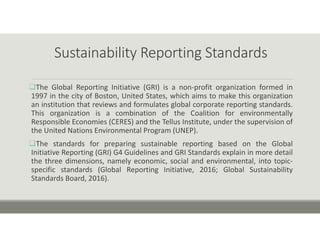 Sustainability Reporting Standards
The Global Reporting Initiative (GRI) is a non‐profit organization formed in
1997 in the city of Boston, United States, which aims to make this organization
an institution that reviews and formulates global corporate reporting standards.
This organization is a combination of the Coalition for environmentally
Responsible Economies (CERES) and the Tellus Institute, under the supervision of
the United Nations Environmental Program (UNEP).
The standards for preparing sustainable reporting based on the Global
Initiative Reporting (GRI) G4 Guidelines and GRI Standards explain in more detail
the three dimensions, namely economic, social and environmental, into topic‐
specific standards (Global Reporting Initiative, 2016; Global Sustainability
Standards Board, 2016).
 