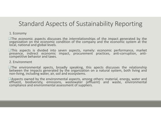 Standard Aspects of Sustainability Reporting
1. Economy
The economic aspects discusses the interrelationships of the impact generated by the
organization on the economic condition of the company and the economic system at the
local, national and global levels.
This aspects is divided into seven aspects, namely: economic performance, market
presence, indirect economic impact, procurement practices, anti‐corruption, anti‐
competitive behavior and taxes.
2. Environment
The environmental apects, broadly speaking, this apects discusses the relationship
between the impacts generated by the organization on a natural system, both living and
non‐living, including water, air, soil and ecosystems.
Aspects owned by the environmental aspects, among others: material, energy, water and
effluent, biodiversity, emissions, wastewater (effluent) and waste, environmental
compliance and environmental assessment of suppliers.
 