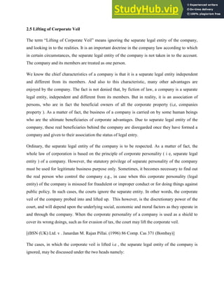 2.5 Lifting of Corporate Veil
The term “Lifting of Corporate Veil” means ignoring the separate legal entity of the company,
and looking in to the realities. It is an important doctrine in the company law according to which
in certain circumstances, the separate legal entity of the company is not taken in to the account.
The company and its members are treated as one person.
We know the chief characteristics of a company is that it is a separate legal entity independent
and different from its members. And also to this characteristic, many other advantages are
enjoyed by the company. The fact is not denied that, by fiction of law, a company is a separate
legal entity, independent and different from its members. But in reality, it is an association of
persons, who are in fact the beneficial owners of all the corporate property (i,e, companies
property ). As a matter of fact, the business of a company is carried on by some human beings
who are the ultimate beneficiaries of corporate advantages. Due to separate legal entity of the
company, these real beneficiaries behind the company are disregarded once they have formed a
company and given to their association the status of legal entry.
Ordinary, the separate legal entity of the company is to be respected. As a matter of fact, the
whole law of corporation is based on the principle of corporate personality ( i e, separate legal
entity ) of a company. However, the statutory privilege of separate personality of the company
must be used for legitimate business purpose only. Sometimes, it becomes necessary to find out
the real person who control the company e.g., in case when this corporate personality (legal
entity) of the company is misused for fraudulent or improper conduct or for doing things against
public policy. In such cases, the courts ignore the separate entity. In other words, the corporate
veil of the company probed into and lifted up. This however, is the discretionary power of the
court, and will depend upon the underlying social, economic and moral factors as they operate in
and through the company. When the corporate personality of a company is used as a shield to
cover its wrong doings, such as for evasion of tax, the court may lift the corporate veil.
[(BSN (UK) Ltd. v . Janardan M. Rajan Pillai. (1996) 86 Comp. Cas 371 (Bombay)]
The cases, in which the corporate veil is lifted i.e , the separate legal entity of the company is
ignored, may be discussed under the two heads namely:
 