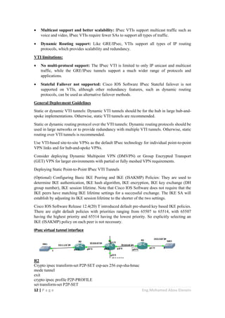 12 | P a g e Eng.Mohamed Abou Elenein
 Multicast support and better scalability: IPsec VTIs support multicast traffic such as
voice and video, IPsec VTIs require fewer SAs to support all types of traffic.
 Dynamic Routing support: Like GRE/IPsec, VTIs support all types of IP routing
protocols, which provides scalability and redundancy.
VTI limitations:
 No multi-protocol support: The IPsec VTI is limited to only IP unicast and multicast
traffic, while the GRE/IPsec tunnels support a much wider range of protocols and
applications.
 Stateful Failover not supported: Cisco IOS Software IPsec Stateful failover is not
supported on VTIs, although other redundancy features, such as dynamic routing
protocols, can be used as alternative failover methods.
General Deployment Guidelines
Static or dynamic VTI tunnels: Dynamic VTI tunnels should be for the hub in large hub-and-
spoke implementations. Otherwise, static VTI tunnels are recommended.
Static or dynamic routing protocol over the VTI tunnels: Dynamic routing protocols should be
used in large networks or to provide redundancy with multiple VTI tunnels. Otherwise, static
routing over VTI tunnels is recommended.
Use VTI-based site-to-site VPNs as the default IPsec technology for individual point-to-point
VPN links and for hub-and-spoke VPNs.
Consider deploying Dynamic Multipoint VPN (DMVPN) or Group Encrypted Transport
(GET) VPN for larger environments with partial or fully meshed VPN requirements.
Deploying Static Point-to-Point IPsec VTI Tunnels
(Optional) Configuring Basic IKE Peering and IKE (ISAKMP) Policies: They are used to
determine IKE authentication, IKE hash algorithm, IKE encryption, IKE key exchange (DH
group number), IKE session lifetime. Note that Cisco IOS Software does not require that the
IKE peers have matching IKE lifetime settings for a successful exchange. The IKE SA will
establish by adjusting its IKE session lifetime to the shorter of the two settings.
Cisco IOS Software Release 12.4(20) T introduced default pre-shared key based IKE policies.
There are eight default policies with priorities ranging from 65507 to 65514, with 65507
having the highest priority and 65514 having the lowest priority. So explicitly selecting an
IKE (ISAKMP) policy on each peer is not necessary.
IPsec virtual tunnel interface
R2
Crypto ipsec transform-set P2P-SET esp-aes 256 esp-sha-hmac
mode tunnel
exit
crypto ipsec profile P2P-PROFILE
set transform-set P2P-SET
 