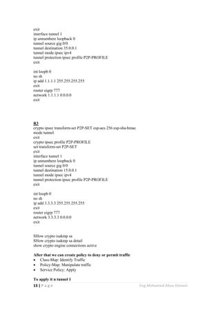 13 | P a g e Eng.Mohamed Abou Elenein
exit
interface tunnel 1
ip unnumbere loopback 0
tunnel source gig 0/0
tunnel destination 35.0.0.1
tunnel mode ipsec ipv4
tunnel protection ipsec profile P2P-PROFILE
exit
int loopb 0
no sh
ip add 1.1.1.1 255.255.255.255
exit
router eigrp 777
network 1.1.1.1 0.0.0.0
exit
R3
crypto ipsec transform-set P2P-SET esp-aes 256 esp-sha-hmac
mode tunnel
exit
crypto ipsec profile P2P-PROFILE
set transform-set P2P-SET
exit
interface tunnel 1
ip unnumbere loopback 0
tunnel source gig 0/0
tunnel destination 15.0.0.1
tunnel mode ipsec ipv4
tunnel protection ipsec profile P2P-PROFILE
exit
int loopb 0
no sh
ip add 3.3.3.3 255.255.255.255
exit
router eigrp 777
network 3.3.3.3 0.0.0.0
exit
SHow crypto isakmp sa
SHow crypto isakmp sa detail
show crypto engine connections active
After that we can create policy to deny or permit traffic
 Class-Map: Identify Traffic
 Policy-Map: Manipulate traffic
 Service Policy: Apply
To apply it n tunnel 1
 