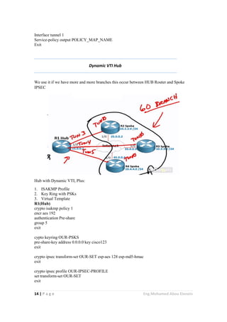 14 | P a g e Eng.Mohamed Abou Elenein
Interface tunnel 1
Service-policy output POLICY_MAP_NAME
Exit
Dynamic VTI Hub
We use it if we have more and more branches this occur between HUB Router and Spoke
IPSEC
Hub with Dynamic VTI, Plus:
1. ISAKMP Profile
2. Key Ring with PSKs
3. Virtual Template
R1(Hub)
crypto isakmp policy 1
encr aes 192
authentication Pre-share
group 5
exit
cypto keyring OUR-PSKS
pre-share-key address 0.0.0.0 key cisco123
exit
crypto ipsec transform-set OUR-SET esp-aes 128 esp-md5-hmac
exit
crypto ipsec profile OUR-IPSEC-PROFILE
set transform-set OUR-SET
exit
 