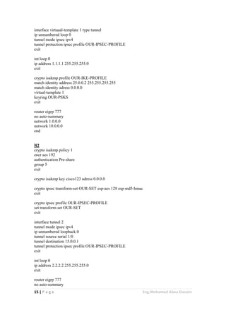 15 | P a g e Eng.Mohamed Abou Elenein
interface virtuaal-template 1 type tunnel
ip unnumbered loop 0
tunnel mode ipsec ipv4
tunnel protection ipsec profile OUR-IPSEC-PROFILE
exit
int loop 0
ip address 1.1.1.1 255.255.255.0
exit
crypto isakmp profile OUR-IKE-PROFILE
match identity address 25.0.0.2 255.255.255.255
match identity adress 0.0.0.0
virtual-template 1
keyring OUR-PSKS
exit
router eigrp 777
no auto-summary
network 1.0.0.0
network 10.0.0.0
end
R2
crypto isakmp policy 1
encr aes 192
authentication Pre-share
group 5
exit
crypto isakmp key cisco123 adress 0.0.0.0
crypto ipsec transform-set OUR-SET esp-aes 128 esp-md5-hmac
exit
crypto ipsec profile OUR-IPSEC-PROFILE
set transform-set OUR-SET
exit
interface tunnel 2
tunnel mode ipsec ipv4
ip unnumbered loopback 0
tunnel source serial 1/0
tunnel destination 15.0.0.1
tunnel protection ipsec profile OUR-IPSEC-PROFILE
exit
int loop 0
ip address 2.2.2.2 255.255.255.0
exit
router eigrp 777
no auto-summary
 