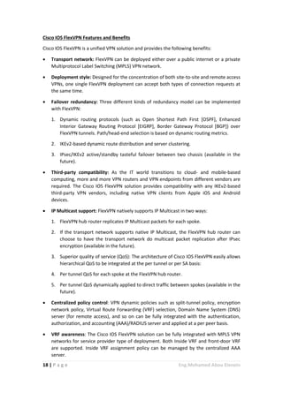 18 | P a g e Eng.Mohamed Abou Elenein
Cisco IOS FlexVPN Features and Benefits
Cisco IOS FlexVPN is a unified VPN solution and provides the following benefits:
 Transport network: FlexVPN can be deployed either over a public internet or a private
Multiprotocol Label Switching (MPLS) VPN network.
 Deployment style: Designed for the concentration of both site-to-site and remote access
VPNs, one single FlexVPN deployment can accept both types of connection requests at
the same time.
 Failover redundancy: Three different kinds of redundancy model can be implemented
with FlexVPN:
1. Dynamic routing protocols (such as Open Shortest Path First [OSPF], Enhanced
Interior Gateway Routing Protocol [EIGRP], Border Gateway Protocol [BGP]) over
FlexVPN tunnels. Path/head-end selection is based on dynamic routing metrics.
2. IKEv2-based dynamic route distribution and server clustering.
3. IPsec/IKEv2 active/standby tasteful failover between two chassis (available in the
future).
 Third-party compatibility: As the IT world transitions to cloud- and mobile-based
computing, more and more VPN routers and VPN endpoints from different vendors are
required. The Cisco IOS FlexVPN solution provides compatibility with any IKEv2-based
third-party VPN vendors, including native VPN clients from Apple iOS and Android
devices.
 IP Multicast support: FlexVPN natively supports IP Multicast in two ways:
1. FlexVPN hub router replicates IP Multicast packets for each spoke.
2. If the transport network supports native IP Multicast, the FlexVPN hub router can
choose to have the transport network do multicast packet replication after IPsec
encryption (available in the future).
3. Superior quality of service (QoS): The architecture of Cisco IOS FlexVPN easily allows
hierarchical QoS to be integrated at the per tunnel or per SA basis:
4. Per tunnel QoS for each spoke at the FlexVPN hub router.
5. Per tunnel QoS dynamically applied to direct traffic between spokes (available in the
future).
 Centralized policy control: VPN dynamic policies such as split-tunnel policy, encryption
network policy, Virtual Route Forwarding (VRF) selection, Domain Name System (DNS)
server (for remote access), and so on can be fully integrated with the authentication,
authorization, and accounting (AAA)/RADIUS server and applied at a per peer basis.
 VRF awareness: The Cisco IOS FlexVPN solution can be fully integrated with MPLS VPN
networks for service provider type of deployment. Both Inside VRF and front-door VRF
are supported. Inside VRF assignment policy can be managed by the centralized AAA
server.
 
