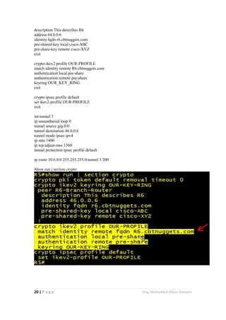 20 | P a g e Eng.Mohamed Abou Elenein
description This describes R6
address 64.0.0.6
identity fqdn r6.cbtnuggets.com
pre-shared-key local cisco-ABC
pre-share-key remote cisco-XYZ
exit
crypto ikev2 profile OUR-PROFILE
match identity remote R6.cbtnuggets.com
authentication local pre-share
authentication remote pre-share
keyring OUR_KEY_RING
exit
crypto ipsec profile default
set ikev2-profile OUR-PROFILE
exit
int tunnel 3
ip unnumbered loop 0
tunnel source gig 0/0
tunnel destination 46.0.0.6
tunnel mode ipsec ipv4
ip mtu 1400
ip tcp adjust-mss 1360
tunnel protection ipsec profile default
ip route 10.6.0.0 255.255.255.0 tunnel 3 200
Show run | section crypto
 