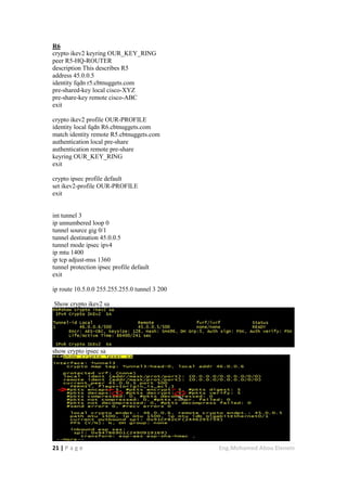 21 | P a g e Eng.Mohamed Abou Elenein
R6
crypto ikev2 keyring OUR_KEY_RING
peer R5-HQ-ROUTER
description This describes R5
address 45.0.0.5
identity fqdn r5.cbtnuggets.com
pre-shared-key local cisco-XYZ
pre-share-key remote cisco-ABC
exit
crypto ikev2 profile OUR-PROFILE
identity local fqdn R6.cbtnuggets.com
match identity remote R5.cbtnuggets.com
authentication local pre-share
authentication remote pre-share
keyring OUR_KEY_RING
exit
crypto ipsec profile default
set ikev2-profile OUR-PROFILE
exit
int tunnel 3
ip unnumbered loop 0
tunnel source gig 0/1
tunnel destination 45.0.0.5
tunnel mode ipsec ipv4
ip mtu 1400
ip tcp adjust-mss 1360
tunnel protection ipsec profile default
exit
ip route 10.5.0.0 255.255.255.0 tunnel 3 200
Show crypto ikev2 sa
show crypto ipsec sa
 